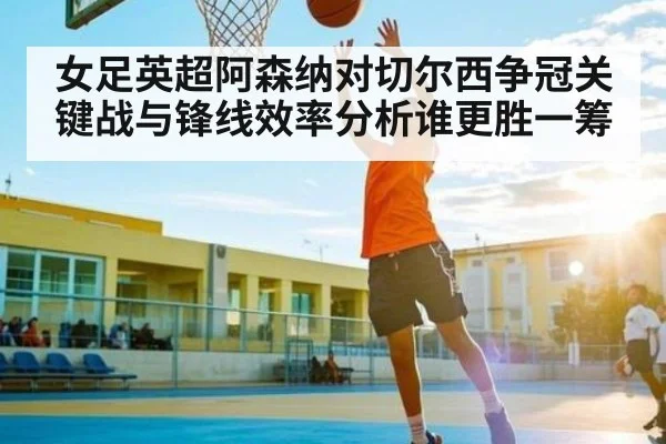 女足英超阿森纳对切尔西争冠关键战与锋线效率分析谁更胜一筹